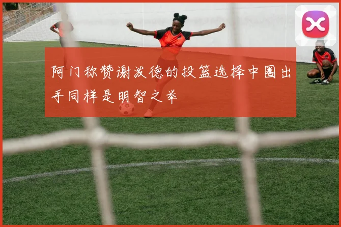 阿门称赞谢泼德的投篮选择中圈出手同样是明智之举