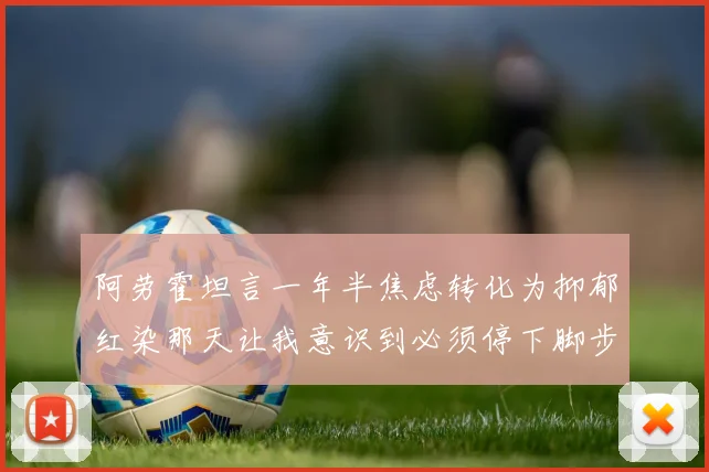阿劳霍坦言一年半焦虑转化为抑郁红染那天让我意识到必须停下脚步