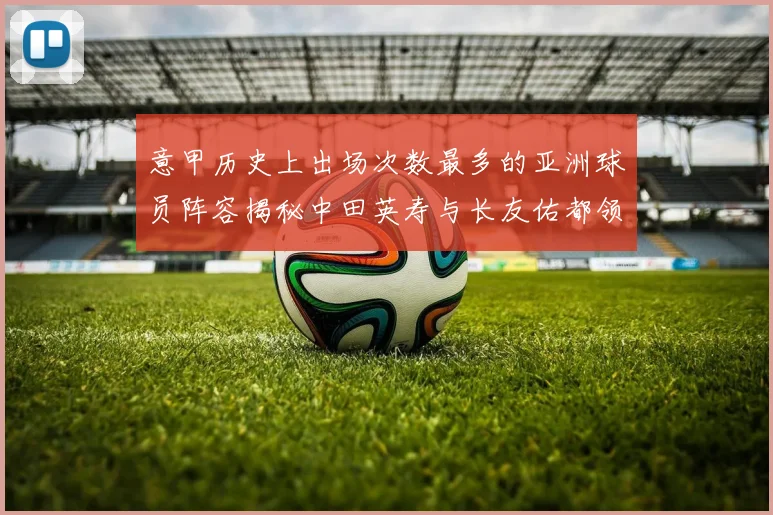 意甲历史上出场次数最多的亚洲球员阵容揭秘中田英寿与长友佑都领衔