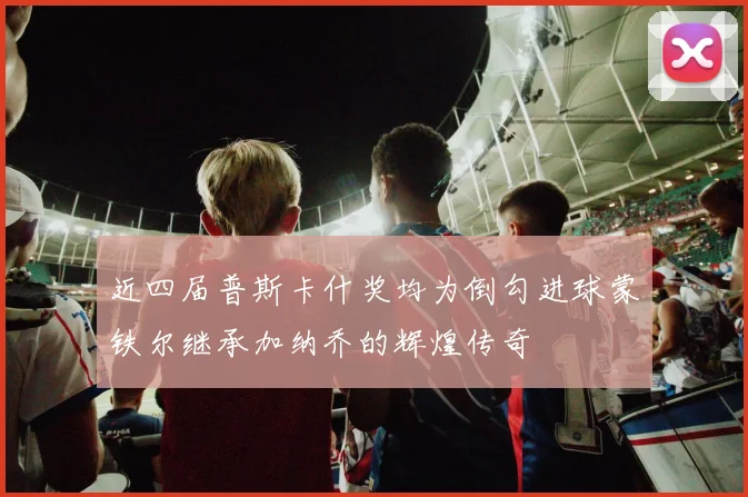 近四届普斯卡什奖均为倒勾进球蒙铁尔继承加纳乔的辉煌传奇