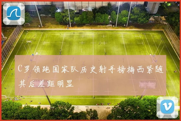 C罗领跑国家队历史射手榜梅西紧随其后差距明显