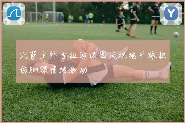 比萨主帅吉拉迪诺因庆祝绝平球扭伤脚踝情绪激动