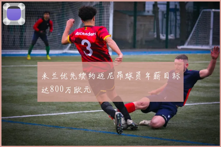 米兰优先续约迈尼昂球员年薪目标达800万欧元