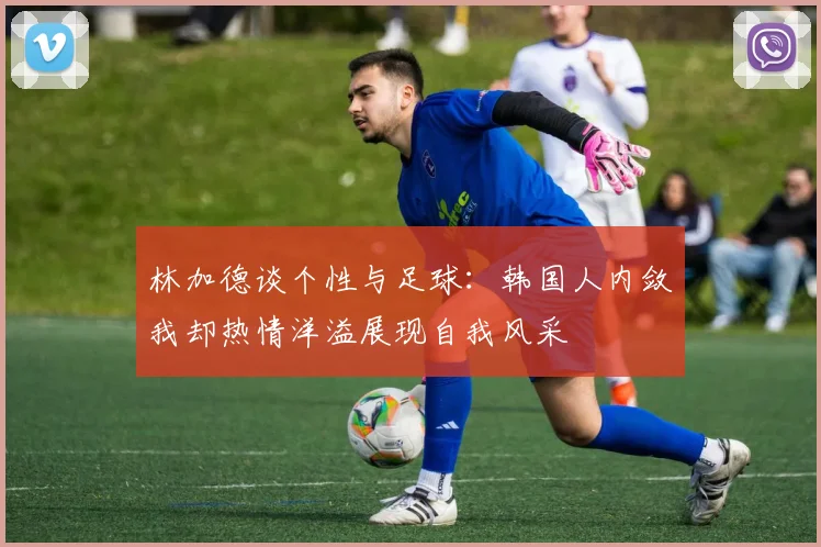 林加德谈个性与足球：韩国人内敛我却热情洋溢展现自我风采