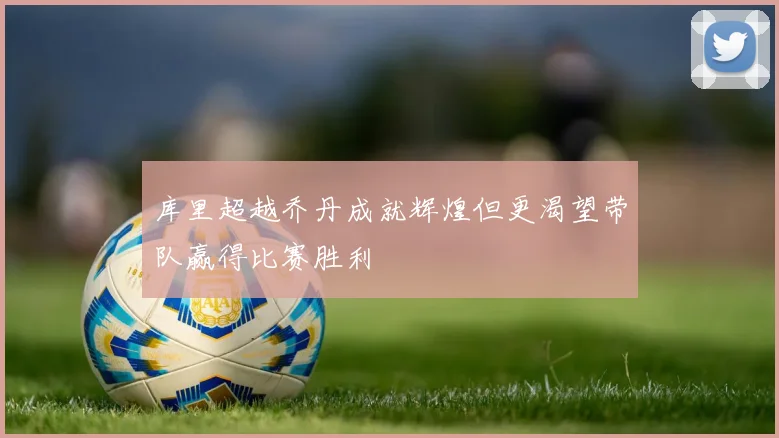 库里超越乔丹成就辉煌但更渴望带队赢得比赛胜利