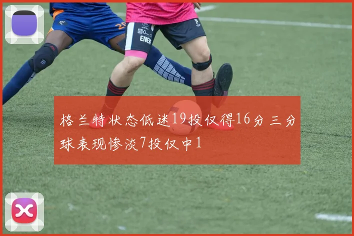 格兰特状态低迷19投仅得16分三分球表现惨淡7投仅中1