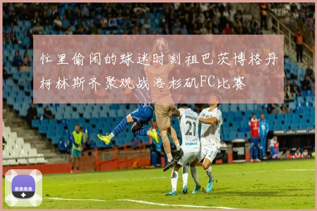忙里偷闲的球迷时刻祖巴茨博格丹柯林斯齐聚观战洛杉矶FC比赛