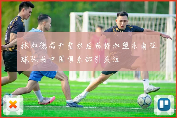 林加德离开首尔后或将加盟东南亚球队或中国俱乐部引关注