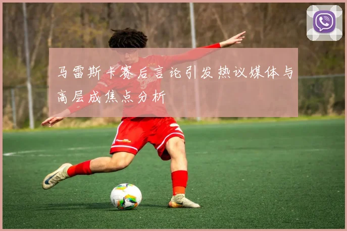 马雷斯卡赛后言论引发热议媒体与高层成焦点分析