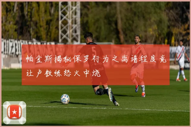 帕金斯揭秘保罗行为之离谱程度竟让卢教练怒火中烧