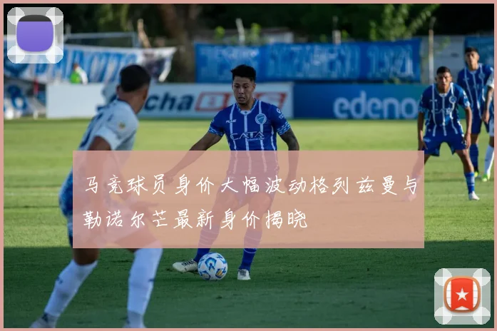 马竞球员身价大幅波动格列兹曼与勒诺尔芒最新身价揭晓
