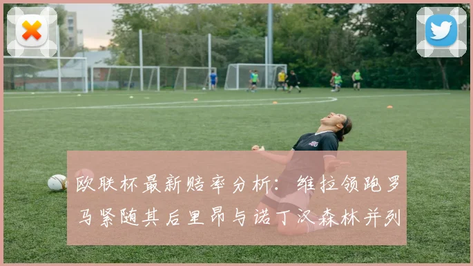 欧联杯最新赔率分析：维拉领跑罗马紧随其后里昂与诺丁汉森林并列争夺第三