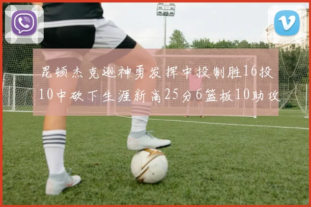 昆顿杰克逊神勇发挥中投制胜16投10中砍下生涯新高25分6篮板10助攻