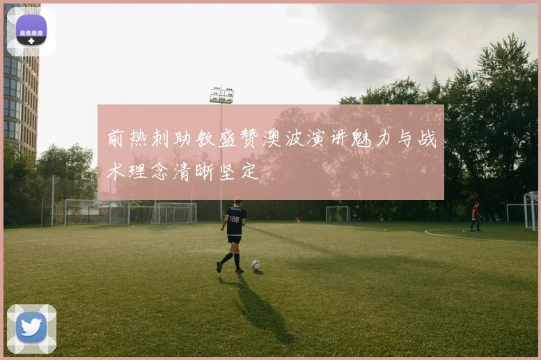 前热刺助教盛赞澳波演讲魅力与战术理念清晰坚定