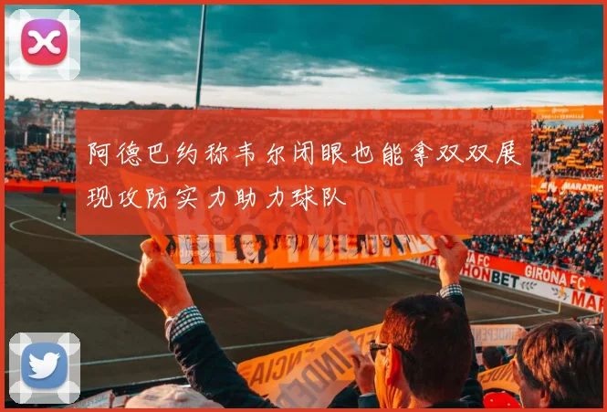 阿德巴约称韦尔闭眼也能拿双双展现攻防实力助力球队