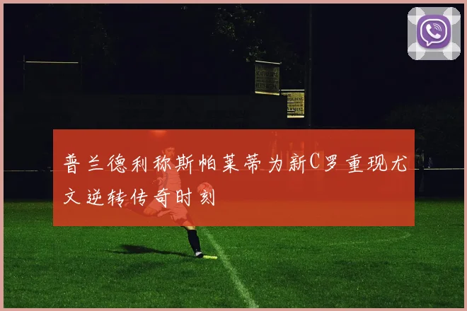 普兰德利称斯帕莱蒂为新C罗重现尤文逆转传奇时刻