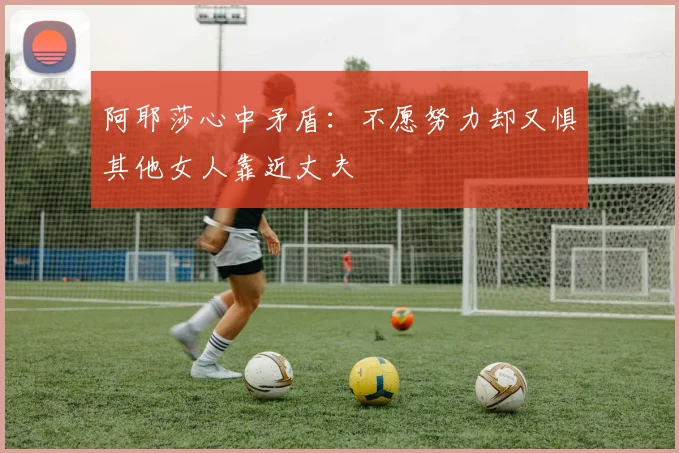 阿耶莎心中矛盾：不愿努力却又惧其他女人靠近丈夫