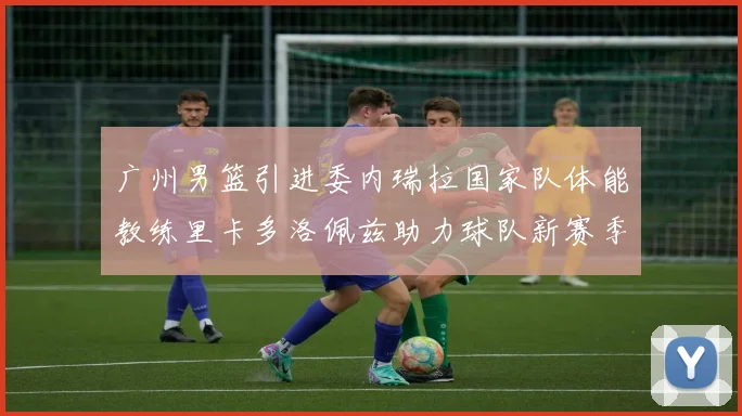 广州男篮引进委内瑞拉国家队体能教练里卡多洛佩兹助力球队新赛季