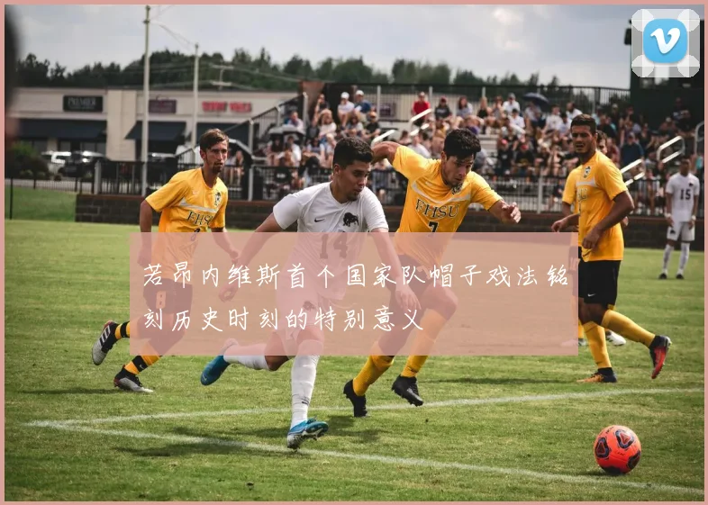 若昂内维斯首个国家队帽子戏法铭刻历史时刻的特别意义