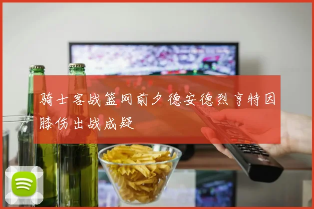 骑士客战篮网前夕德安德烈亨特因膝伤出战成疑