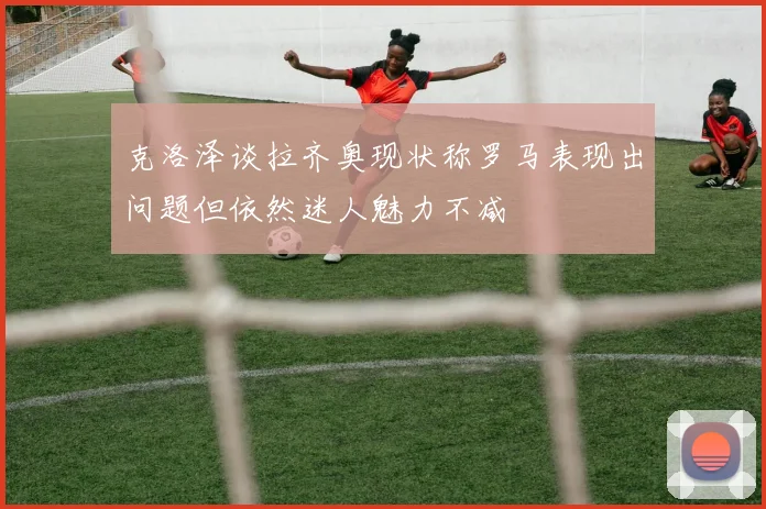克洛泽谈拉齐奥现状称罗马表现出问题但依然迷人魅力不减