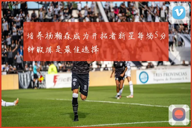 培养杨瀚森成为开拓者新星每场5分钟锻炼是最佳选择