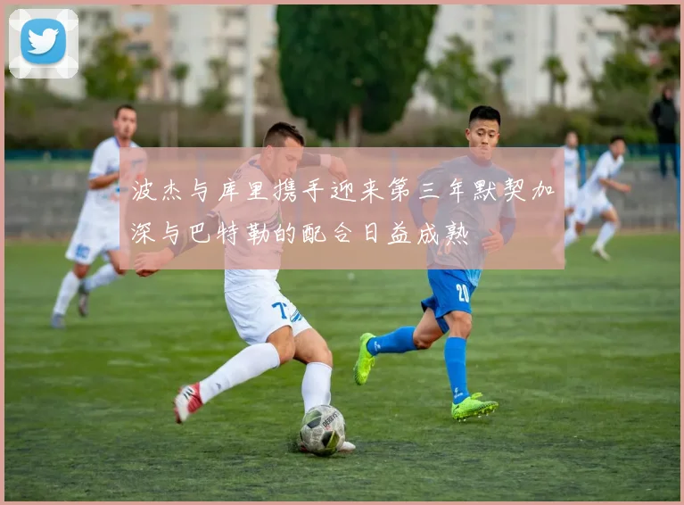 波杰与库里携手迎来第三年默契加深与巴特勒的配合日益成熟