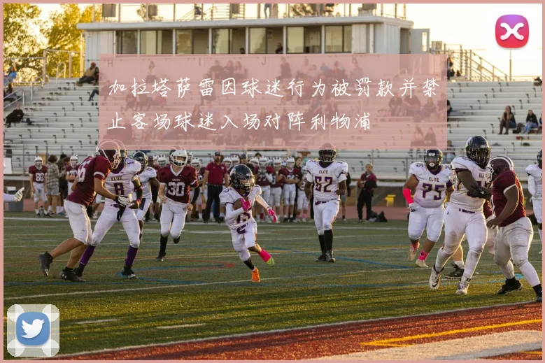 加拉塔萨雷因球迷行为被罚款并禁止客场球迷入场对阵利物浦