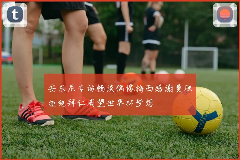 安东尼专访畅谈偶像梅西感谢曼联拒绝拜仁渴望世界杯梦想