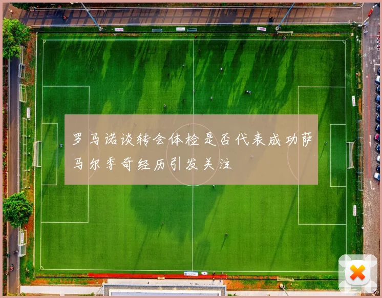 罗马诺谈转会体检是否代表成功萨马尔季奇经历引发关注