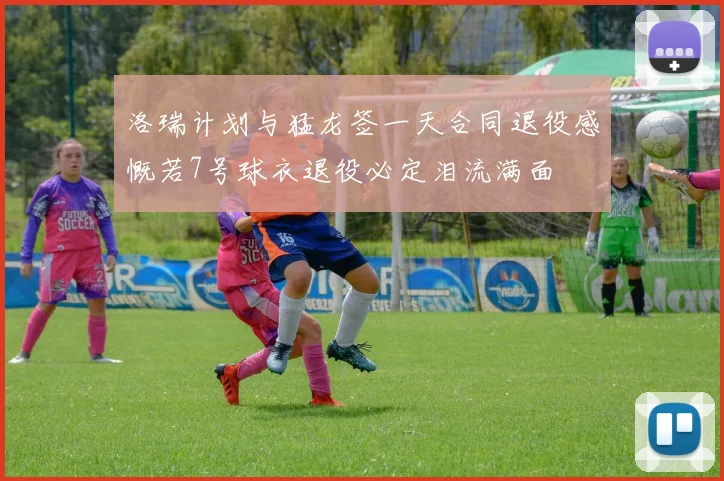 洛瑞计划与猛龙签一天合同退役感慨若7号球衣退役必定泪流满面