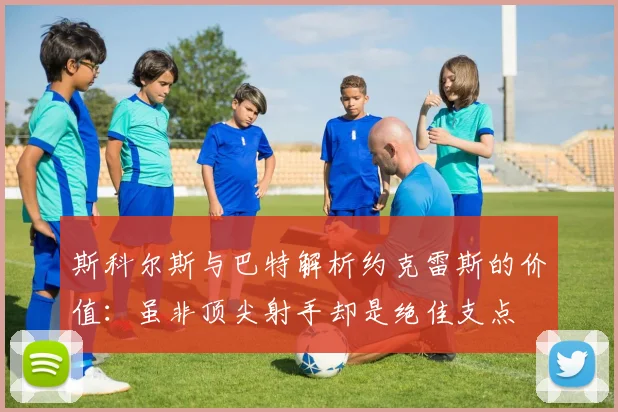 斯科尔斯与巴特解析约克雷斯的价值：虽非顶尖射手却是绝佳支点