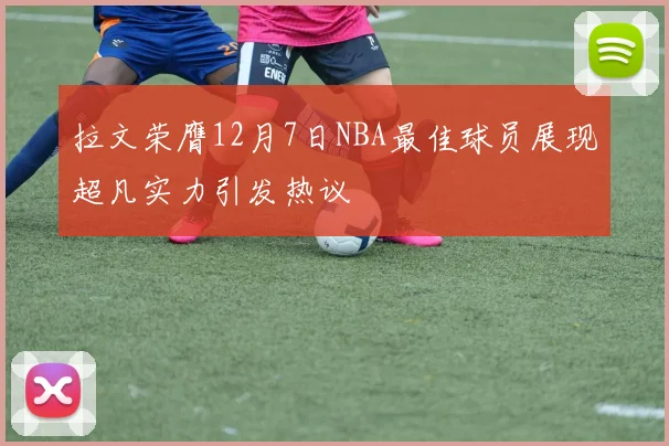 拉文荣膺12月7日NBA最佳球员展现超凡实力引发热议