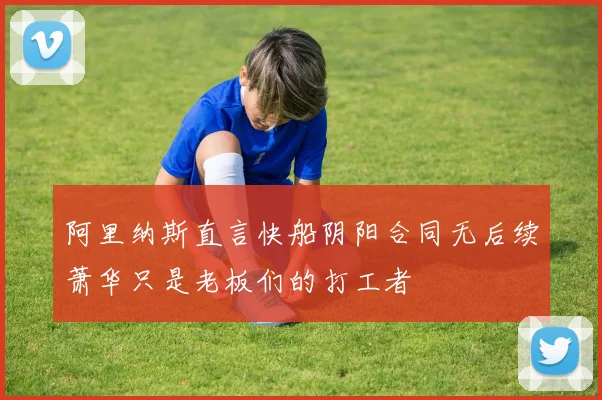 阿里纳斯直言快船阴阳合同无后续萧华只是老板们的打工者