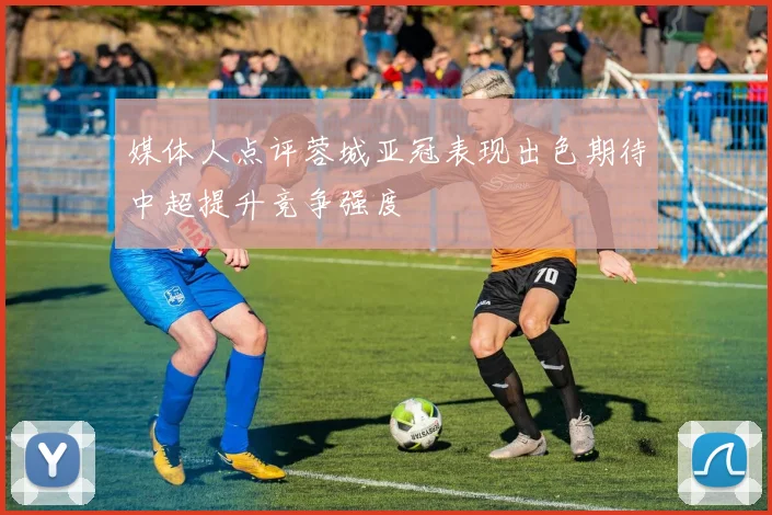 媒体人点评蓉城亚冠表现出色期待中超提升竞争强度