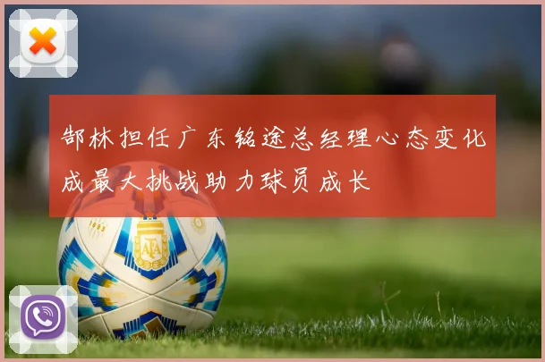 郜林担任广东铭途总经理心态变化成最大挑战助力球员成长