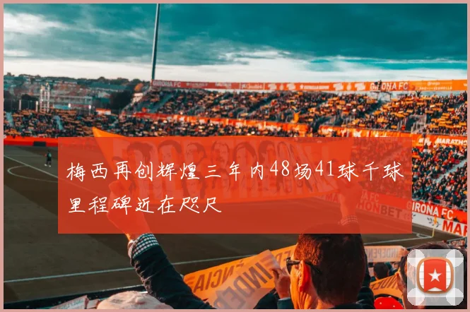 梅西再创辉煌三年内48场41球千球里程碑近在咫尺