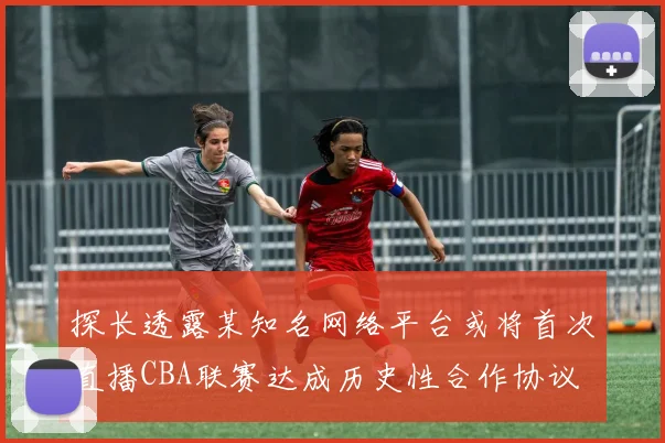 探长透露某知名网络平台或将首次直播CBA联赛达成历史性合作协议
