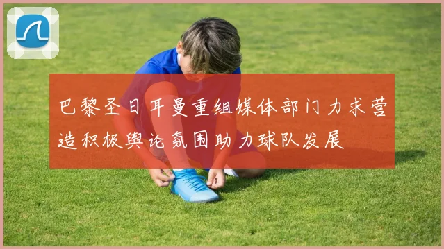 巴黎圣日耳曼重组媒体部门力求营造积极舆论氛围助力球队发展
